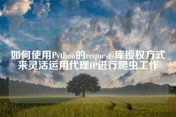 如何使用Python的requests库授权方式来灵活运用代理IP进行爬虫工作