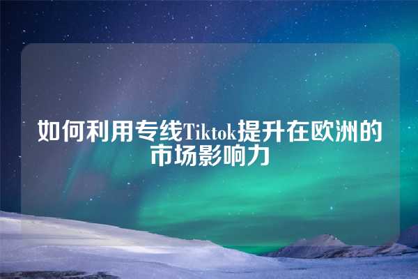 如何利用专线Tiktok提升在欧洲的市场影响力