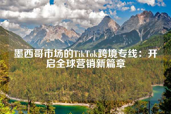 墨西哥市场的TikTok跨境专线：开启全球营销新篇章